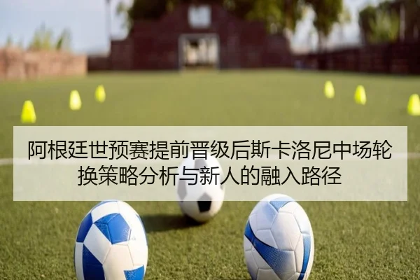 阿根廷世预赛提前晋级后斯卡洛尼中场轮换策略分析与新人的融入路径